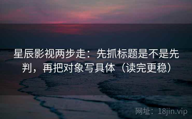 星辰影视两步走：先抓标题是不是先判，再把对象写具体（读完更稳）  第2张