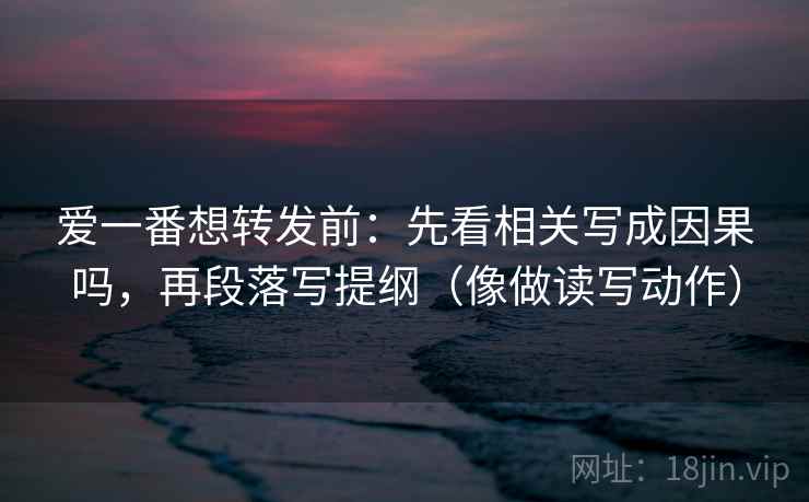 爱一番想转发前：先看相关写成因果吗，再段落写提纲（像做读写动作）