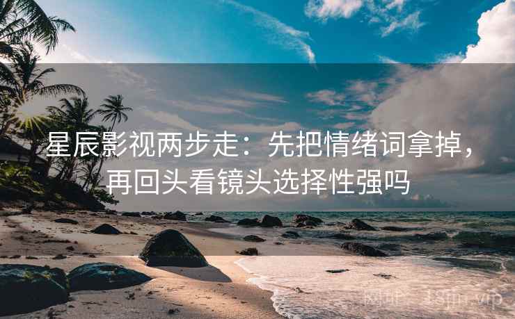 星辰影视两步走：先把情绪词拿掉，再回头看镜头选择性强吗  第2张