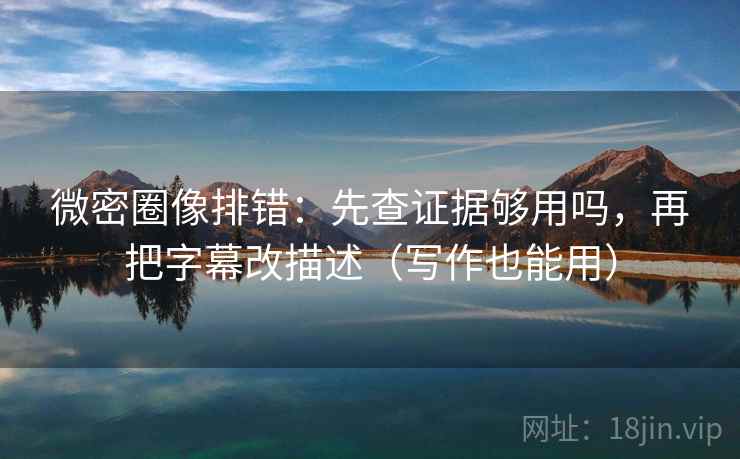 微密圈像排错：先查证据够用吗，再把字幕改描述（写作也能用）