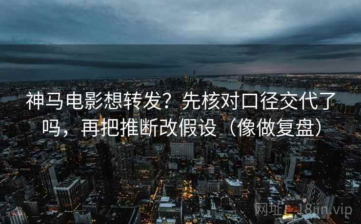 神马电影想转发？先核对口径交代了吗，再把推断改假设（像做复盘）