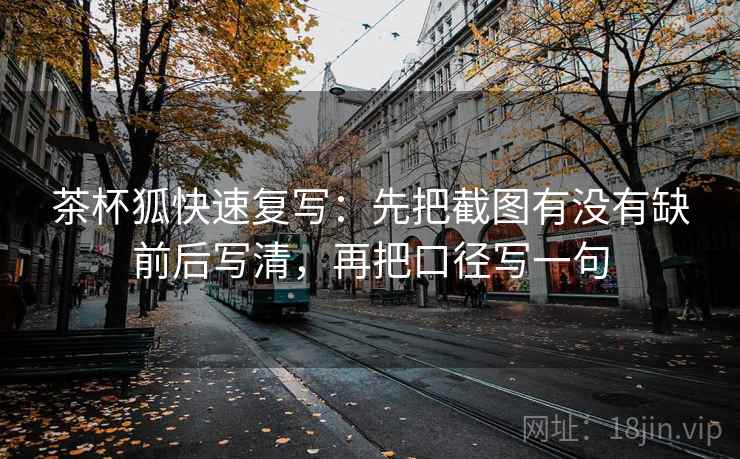 茶杯狐快速复写：先把截图有没有缺前后写清，再把口径写一句  第2张