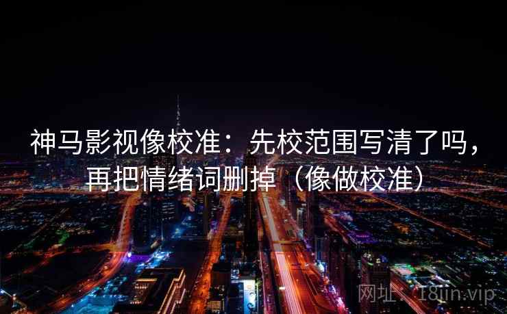 神马影视像校准：先校范围写清了吗，再把情绪词删掉（像做校准）