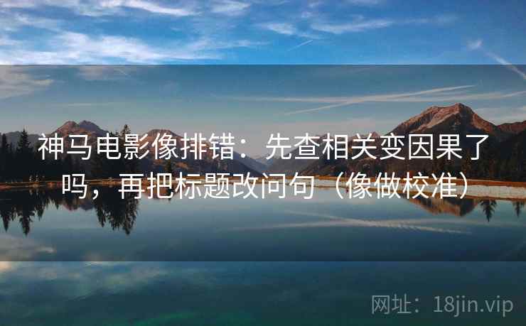 神马电影像排错：先查相关变因果了吗，再把标题改问句（像做校准）