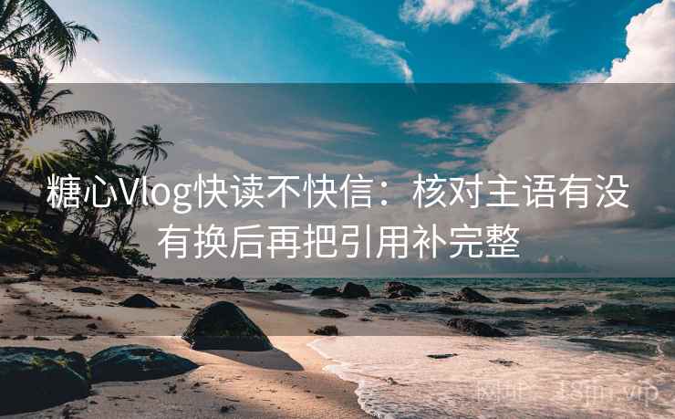 糖心Vlog快读不快信：核对主语有没有换后再把引用补完整