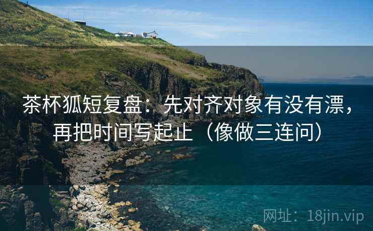 茶杯狐短复盘：先对齐对象有没有漂，再把时间写起止（像做三连问）