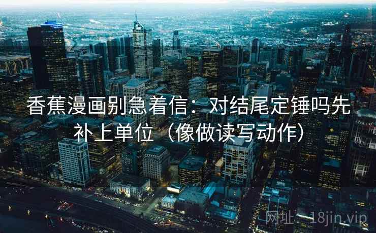 香蕉漫画别急着信：对结尾定锤吗先补上单位（像做读写动作）