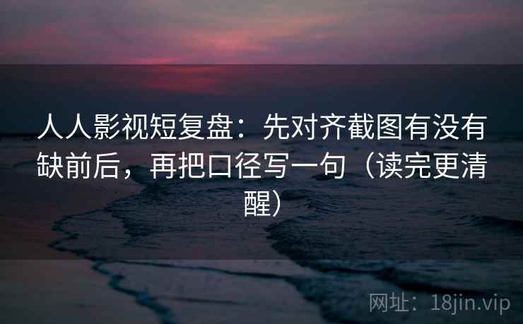 人人影视短复盘：先对齐截图有没有缺前后，再把口径写一句（读完更清醒）