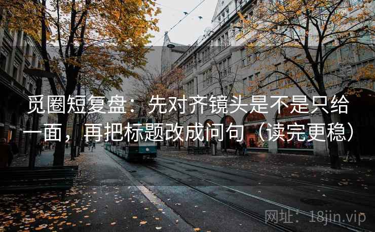 觅圈短复盘：先对齐镜头是不是只给一面，再把标题改成问句（读完更稳）  第2张