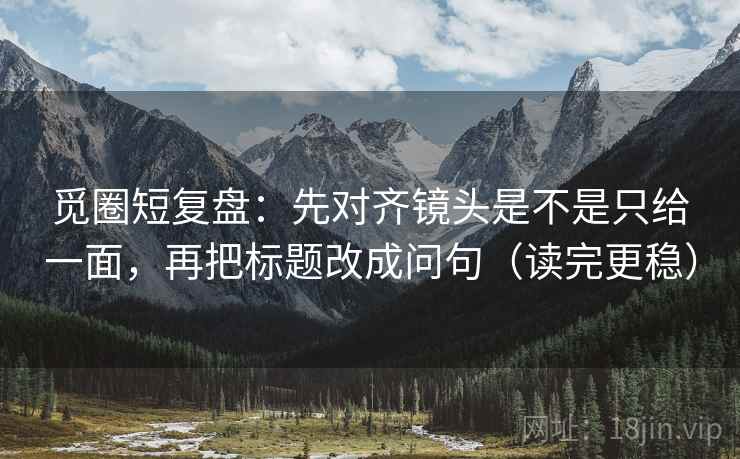 觅圈短复盘：先对齐镜头是不是只给一面，再把标题改成问句（读完更稳）